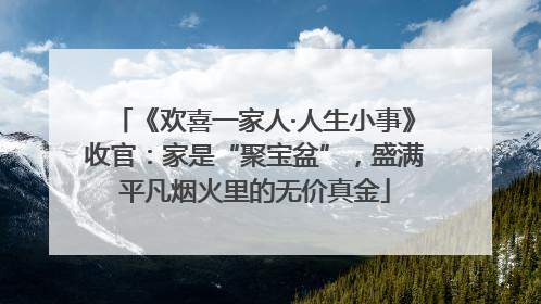 《欢喜一家人·人生小事》收官：家是“聚宝盆”，盛满平凡烟火里的无价真金