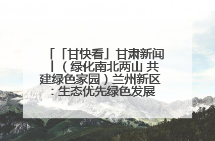 「甘快看」甘肃新闻丨（绿化南北两山 共建绿色家园）兰州新区：生态优先绿色发展 打造生态环保示范区