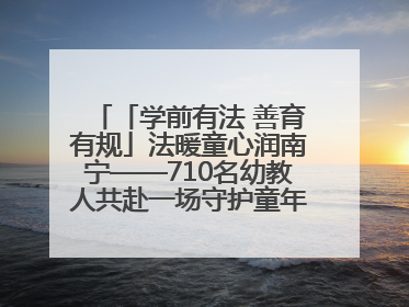 「学前有法 善育有规」法暖童心润南宁——710名幼教人共赴一场守护童年的法治之约