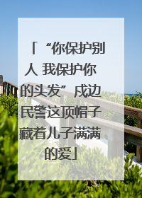 “你保护别人 我保护你的头发”戍边民警这顶帽子藏着儿子满满的爱