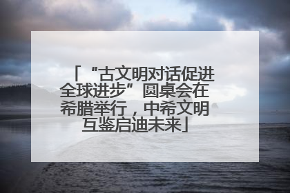 “古文明对话促进全球进步”圆桌会在希腊举行，中希文明互鉴启迪未来