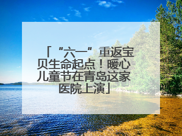 “六一”重返宝贝生命起点！暖心儿童节在青岛这家医院上演