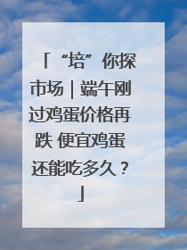 “培”你探市场｜端午刚过鸡蛋价格再跌 便宜鸡蛋还能吃多久？