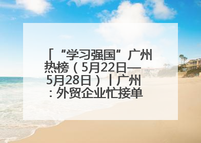 “学习强国”广州热榜（5月22日—5月28日）丨广州：外贸企业忙接单 港口码头忙出货