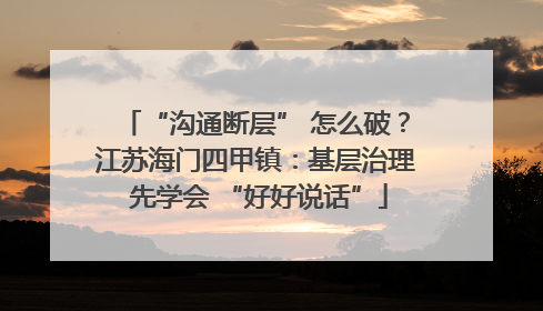 “沟通断层” 怎么破？江苏海门四甲镇：基层治理 先学会 “好好说话”
