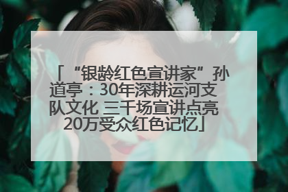 “银龄红色宣讲家”孙道亭：30年深耕运河支队文化 三千场宣讲点亮20万受众红色记忆