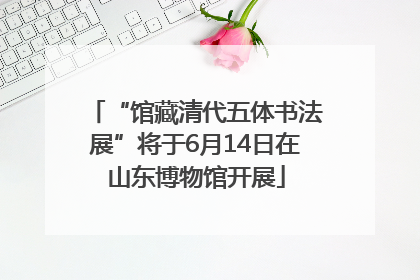 “馆藏清代五体书法展”将于6月14日在山东博物馆开展
