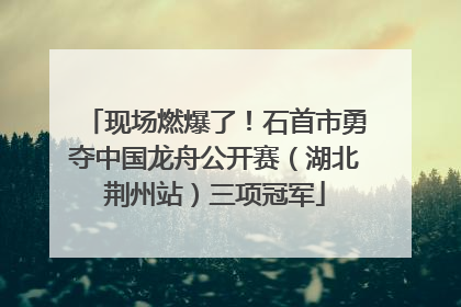 现场燃爆了！石首市勇夺中国龙舟公开赛（湖北荆州站）三项冠军