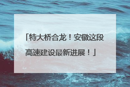 特大桥合龙！安徽这段高速建设最新进展！