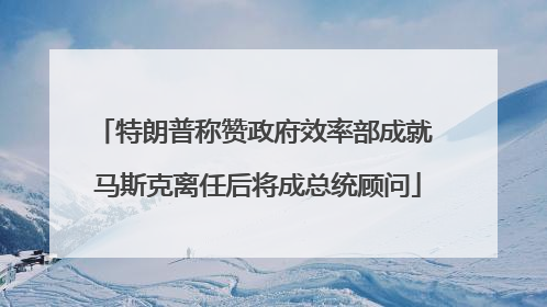 特朗普称赞政府效率部成就 马斯克离任后将成总统顾问