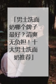 男士洗面奶哪个牌子最好？清爽无负担！十大男士洗面奶推荐