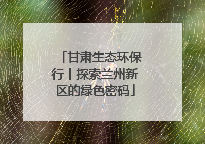 甘肃生态环保行丨探索兰州新区的绿色密码