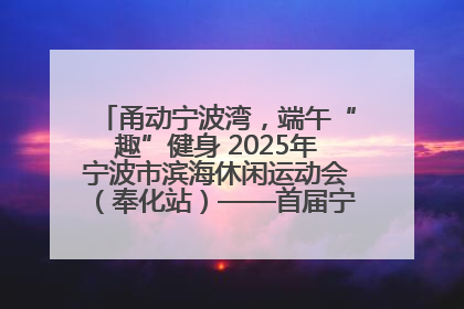 甬动宁波湾，端午“趣”健身 2025年宁波市滨海休闲运动会（奉化站）——首届宁波湾海洋运动会盛