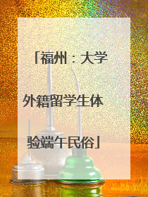福州：大学外籍留学生体验端午民俗
