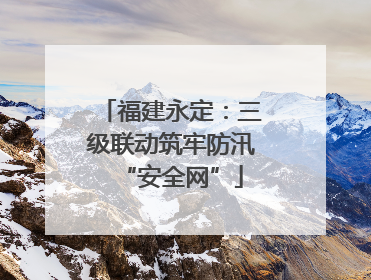 福建永定：三级联动筑牢防汛“安全网”
