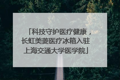 科技守护医疗健康，长虹美菱医疗冰箱入驻上海交通大学医学院