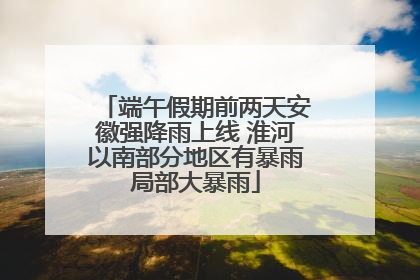 端午假期前两天安徽强降雨上线 淮河以南部分地区有暴雨局部大暴雨
