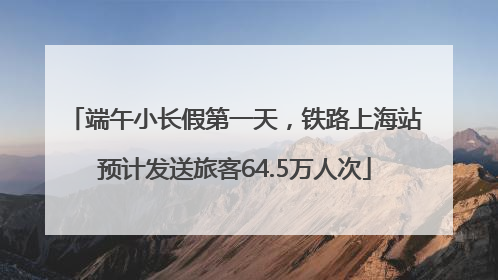 端午小长假第一天，铁路上海站预计发送旅客64.5万人次