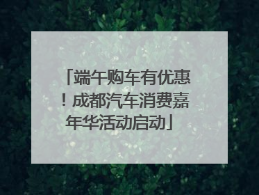 端午购车有优惠！成都汽车消费嘉年华活动启动