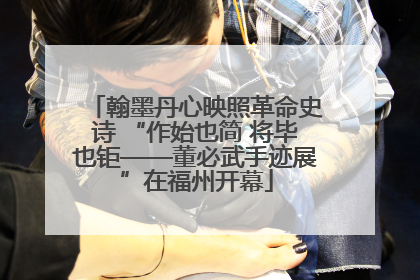 翰墨丹心映照革命史诗 “作始也简 将毕也钜——董必武手迹展”在福州开幕