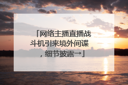 网络主播直播战斗机引来境外间谍，细节披露→