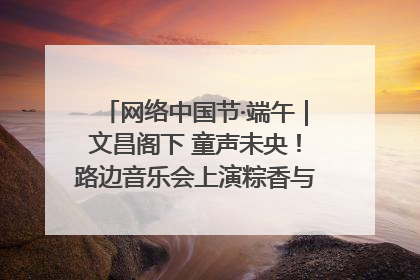 网络中国节·端午｜文昌阁下 童声未央！路边音乐会上演粽香与童真的诗意交响