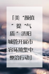 美“颜值 ”提“气质 ”济阳城管开展市容环境集中整治行动