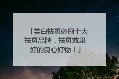 美白祛斑必囤十大祛斑品牌，祛斑效果好的良心好物！