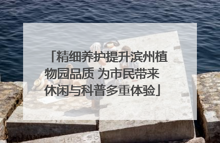 精细养护提升滨州植物园品质 为市民带来休闲与科普多重体验