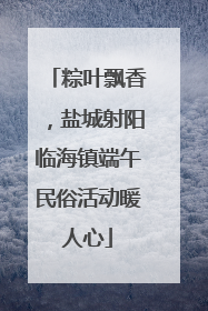 粽叶飘香，盐城射阳临海镇端午民俗活动暖人心