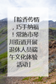 粽香传情，巧手纳福！常熟市琴川街道开展退休人员端午文化体验活动