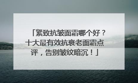紧致抗皱面霜哪个好？十大最有效抗衰老面霜点评，告别皱纹暗沉！