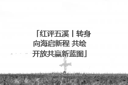 红评五溪丨转身向海启新程 共绘开放共赢新蓝图