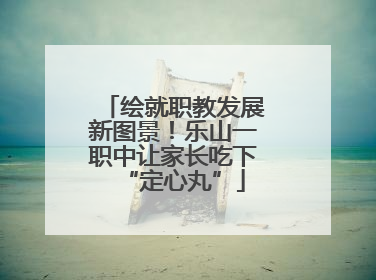 绘就职教发展新图景！乐山一职中让家长吃下“定心丸”