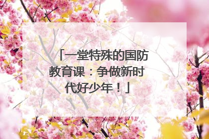 一堂特殊的国防教育课：争做新时代好少年！