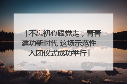 不忘初心跟党走，青春建功新时代 这场示范性入团仪式成功举行