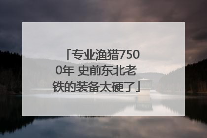 专业渔猎7500年 史前东北老铁的装备太硬了