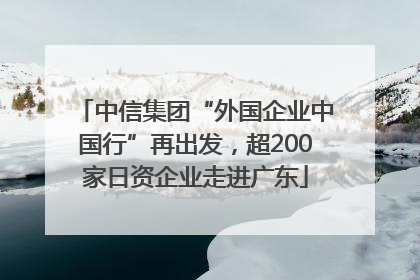 中信集团“外国企业中国行”再出发，超200家日资企业走进广东