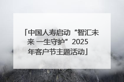 中国人寿启动“智汇未来 一生守护”2025年客户节主题活动