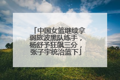 中国女篮继续拿弱旅波黑队练手，杨舒予狂飙三分，张子宇统治篮下
