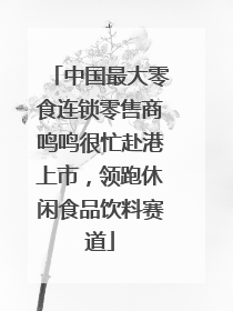 中国最大零食连锁零售商鸣鸣很忙赴港上市，领跑休闲食品饮料赛道