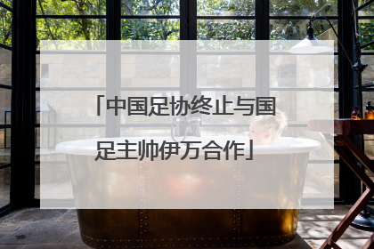 中国足协终止与国足主帅伊万合作