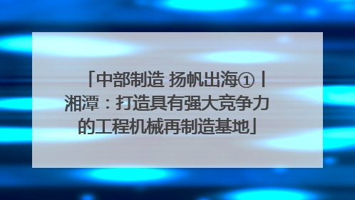 中部制造 扬帆出海①丨湘潭：打造具有强大竞争力的工程机械再制造基地