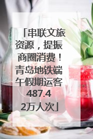 串联文旅资源，提振商圈消费！青岛地铁端午假期运客487.42万人次