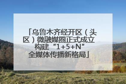 乌鲁木齐经开区（头区）微融媒圈正式成立 构建“1+5+N”全媒体传播新格局