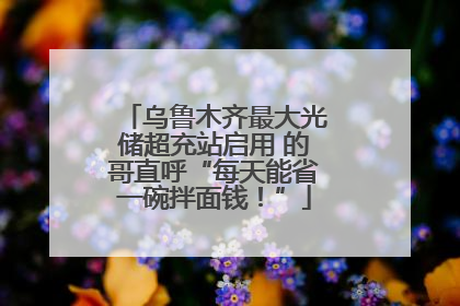乌鲁木齐最大光储超充站启用 的哥直呼“每天能省一碗拌面钱！”