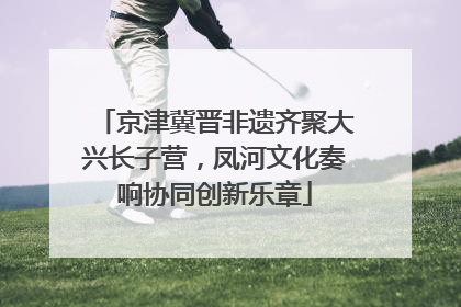 京津冀晋非遗齐聚大兴长子营，凤河文化奏响协同创新乐章