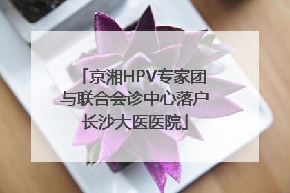 京湘HPV专家团与联合会诊中心落户长沙大医医院