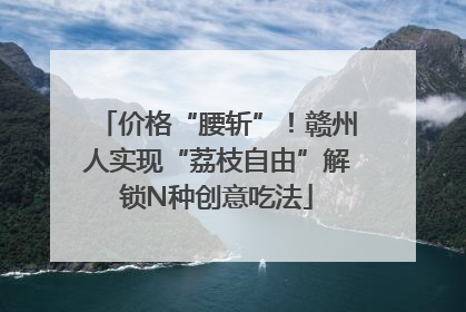 价格“腰斩”！赣州人实现“荔枝自由”解锁N种创意吃法
