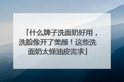 什么牌子洗面奶好用，洗脸像开了美颜！这些洗面奶太懂油皮需求